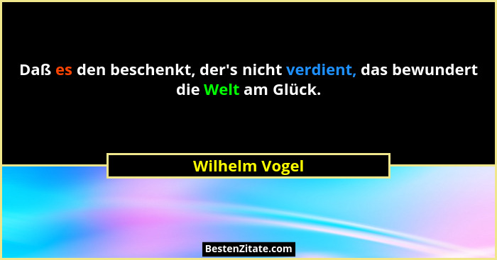 Daß es den beschenkt, der's nicht verdient, das bewundert die Welt am Glück.... - Wilhelm Vogel