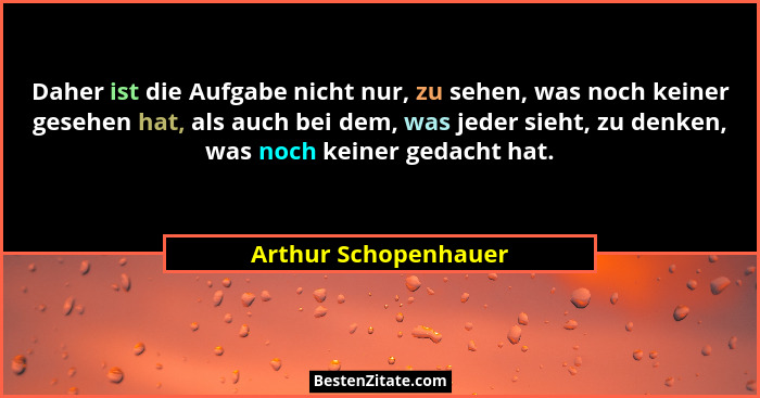 Daher ist die Aufgabe nicht nur, zu sehen, was noch keiner gesehen hat, als auch bei dem, was jeder sieht, zu denken, was noch k... - Arthur Schopenhauer