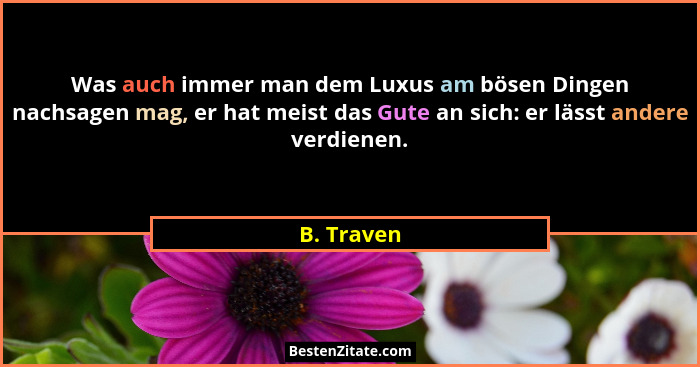 Was auch immer man dem Luxus am bösen Dingen nachsagen mag, er hat meist das Gute an sich: er lässt andere verdienen.... - B. Traven