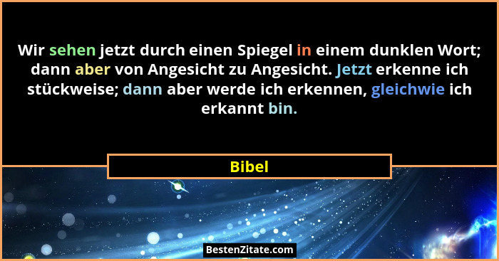 Wir sehen jetzt durch einen Spiegel in einem dunklen Wort; dann aber von Angesicht zu Angesicht. Jetzt erkenne ich stückweise; dann aber werde... - Bibel