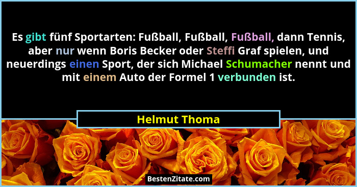 Es gibt fünf Sportarten: Fußball, Fußball, Fußball, dann Tennis, aber nur wenn Boris Becker oder Steffi Graf spielen, und neuerdings ei... - Helmut Thoma