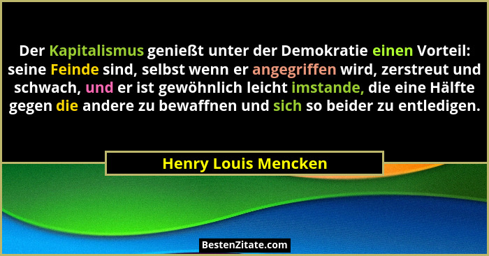 Der Kapitalismus genießt unter der Demokratie einen Vorteil: seine Feinde sind, selbst wenn er angegriffen wird, zerstreut und s... - Henry Louis Mencken