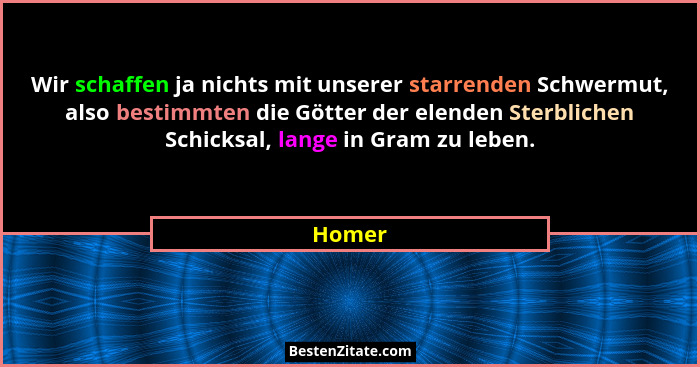 Wir schaffen ja nichts mit unserer starrenden Schwermut, also bestimmten die Götter der elenden Sterblichen Schicksal, lange in Gram zu leben.... - Homer