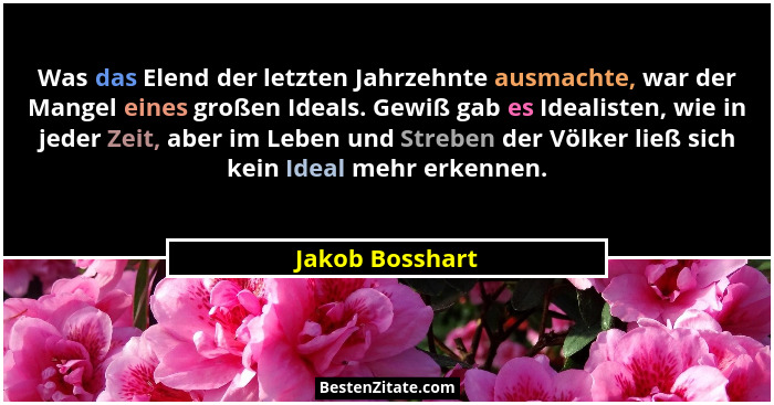 Was das Elend der letzten Jahrzehnte ausmachte, war der Mangel eines großen Ideals. Gewiß gab es Idealisten, wie in jeder Zeit, aber... - Jakob Bosshart