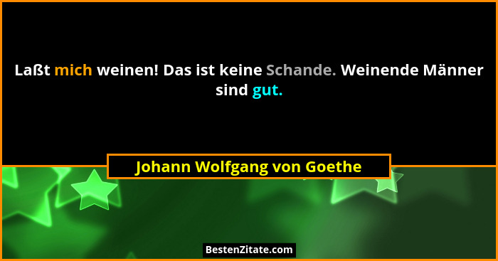 Laßt mich weinen! Das ist keine Schande. Weinende Männer sind gut.... - Johann Wolfgang von Goethe