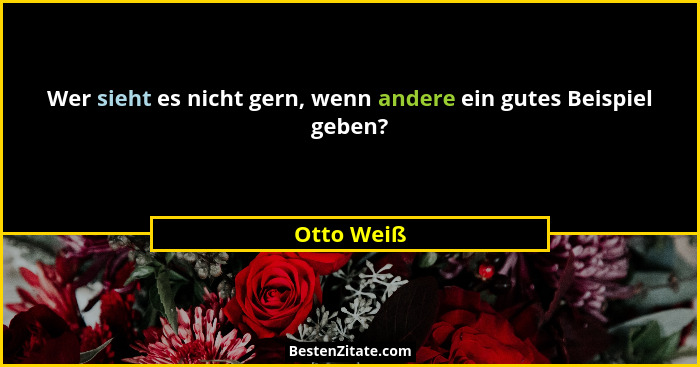Wer sieht es nicht gern, wenn andere ein gutes Beispiel geben?... - Otto Weiß