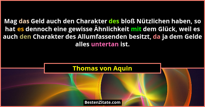 Mag das Geld auch den Charakter des bloß Nützlichen haben, so hat es dennoch eine gewisse Ähnlichkeit mit dem Glück, weil es auch d... - Thomas von Aquin