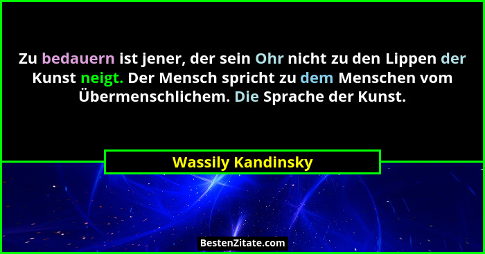 Zu bedauern ist jener, der sein Ohr nicht zu den Lippen der Kunst neigt. Der Mensch spricht zu dem Menschen vom Übermenschlichem.... - Wassily Kandinsky