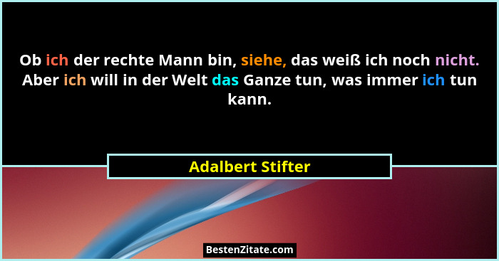Ob ich der rechte Mann bin, siehe, das weiß ich noch nicht. Aber ich will in der Welt das Ganze tun, was immer ich tun kann.... - Adalbert Stifter