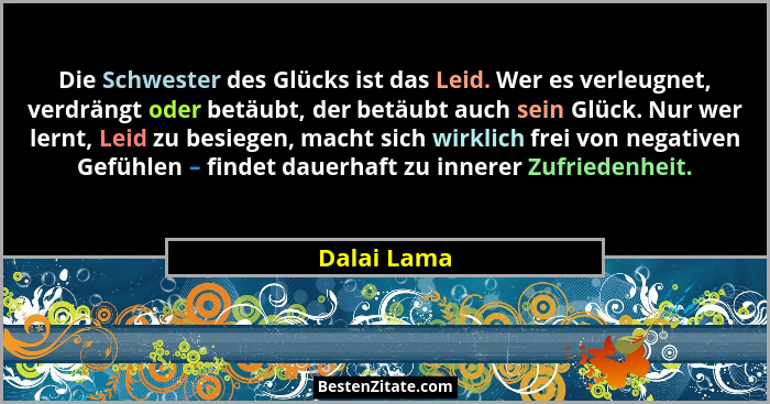 Die Schwester des Glücks ist das Leid. Wer es verleugnet, verdrängt oder betäubt, der betäubt auch sein Glück. Nur wer lernt, Leid zu bes... - Dalai Lama
