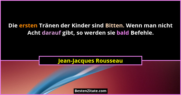 Die ersten Tränen der Kinder sind Bitten. Wenn man nicht Acht darauf gibt, so werden sie bald Befehle.... - Jean-Jacques Rousseau