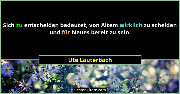 Sich zu entscheiden bedeutet, von Altem wirklich zu scheiden und für Neues bereit zu sein.... - Ute Lauterbach