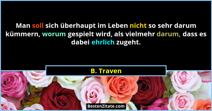 Man soll sich überhaupt im Leben nicht so sehr darum kümmern, worum gespielt wird, als vielmehr darum, dass es dabei ehrlich zugeht.... - B. Traven