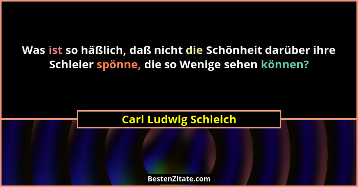 Was ist so häßlich, daß nicht die Schönheit darüber ihre Schleier spönne, die so Wenige sehen können?... - Carl Ludwig Schleich