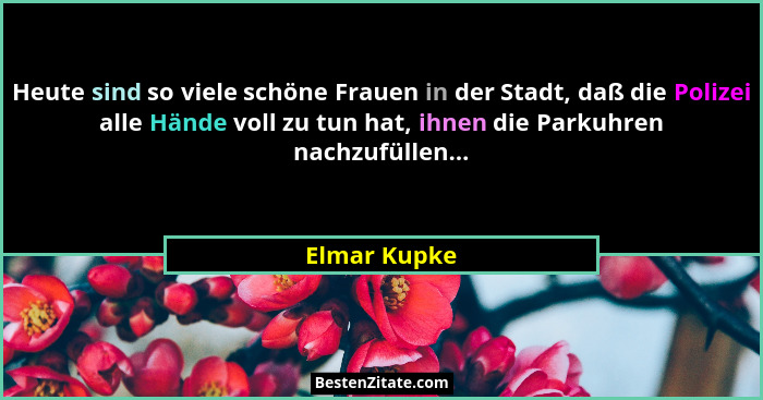 Heute sind so viele schöne Frauen in der Stadt, daß die Polizei alle Hände voll zu tun hat, ihnen die Parkuhren nachzufüllen...... - Elmar Kupke