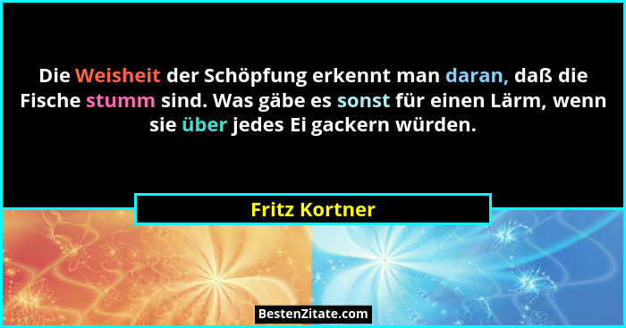 Die Weisheit der Schöpfung erkennt man daran, daß die Fische stumm sind. Was gäbe es sonst für einen Lärm, wenn sie über jedes Ei gack... - Fritz Kortner