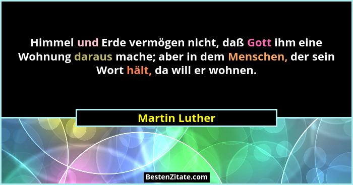 Himmel und Erde vermögen nicht, daß Gott ihm eine Wohnung daraus mache; aber in dem Menschen, der sein Wort hält, da will er wohnen.... - Martin Luther