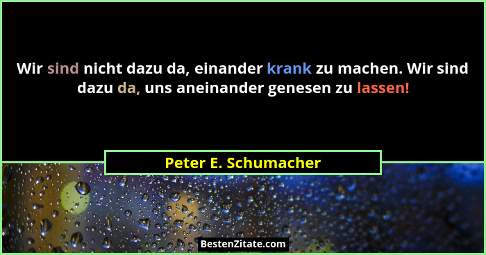 Wir sind nicht dazu da, einander krank zu machen. Wir sind dazu da, uns aneinander genesen zu lassen!... - Peter E. Schumacher