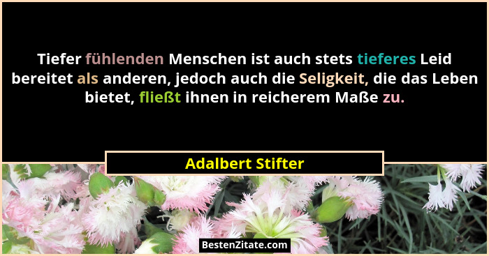 Tiefer fühlenden Menschen ist auch stets tieferes Leid bereitet als anderen, jedoch auch die Seligkeit, die das Leben bietet, fließ... - Adalbert Stifter