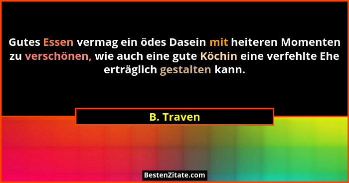 Gutes Essen vermag ein ödes Dasein mit heiteren Momenten zu verschönen, wie auch eine gute Köchin eine verfehlte Ehe erträglich gestalten... - B. Traven