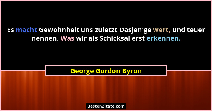 Es macht Gewohnheit uns zuletzt Dasjen'ge wert, und teuer nennen, Was wir als Schicksal erst erkennen.... - George Gordon Byron
