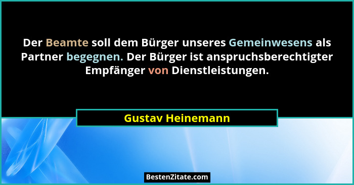 Der Beamte soll dem Bürger unseres Gemeinwesens als Partner begegnen. Der Bürger ist anspruchsberechtigter Empfänger von Dienstleis... - Gustav Heinemann