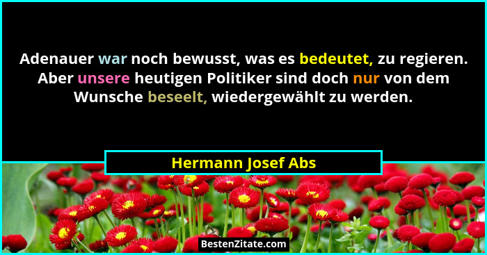Adenauer war noch bewusst, was es bedeutet, zu regieren. Aber unsere heutigen Politiker sind doch nur von dem Wunsche beseelt, wie... - Hermann Josef Abs