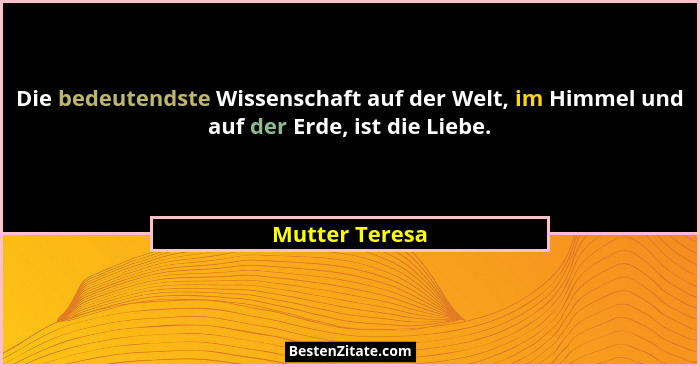Die bedeutendste Wissenschaft auf der Welt, im Himmel und auf der Erde, ist die Liebe.... - Mutter Teresa