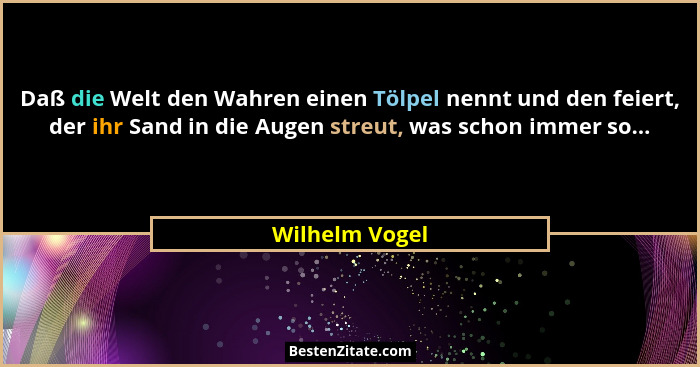 Daß die Welt den Wahren einen Tölpel nennt und den feiert, der ihr Sand in die Augen streut, was schon immer so...... - Wilhelm Vogel