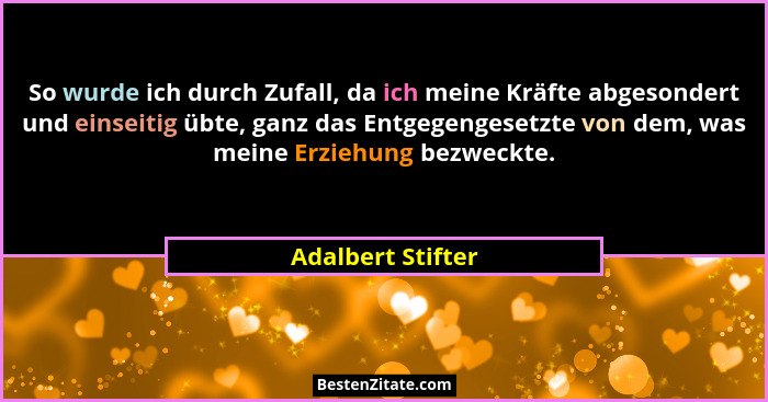 So wurde ich durch Zufall, da ich meine Kräfte abgesondert und einseitig übte, ganz das Entgegengesetzte von dem, was meine Erziehu... - Adalbert Stifter