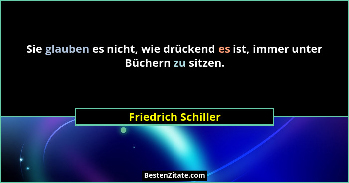 Sie glauben es nicht, wie drückend es ist, immer unter Büchern zu sitzen.... - Friedrich Schiller
