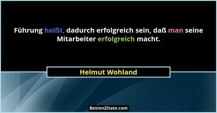 Führung heißt, dadurch erfolgreich sein, daß man seine Mitarbeiter erfolgreich macht.... - Helmut Wohland