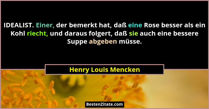 IDEALIST. Einer, der bemerkt hat, daß eine Rose besser als ein Kohl riecht, und daraus folgert, daß sie auch eine bessere Suppe... - Henry Louis Mencken