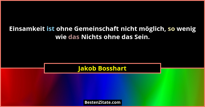 Einsamkeit ist ohne Gemeinschaft nicht möglich, so wenig wie das Nichts ohne das Sein.... - Jakob Bosshart
