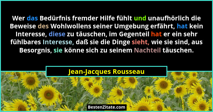 Wer das Bedürfnis fremder Hilfe fühlt und unaufhörlich die Beweise des Wohlwollens seiner Umgebung erfährt, hat kein Interesse... - Jean-Jacques Rousseau