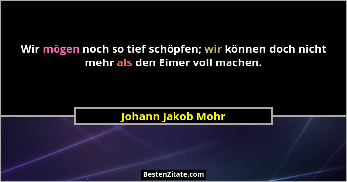 Wir mögen noch so tief schöpfen; wir können doch nicht mehr als den Eimer voll machen.... - Johann Jakob Mohr