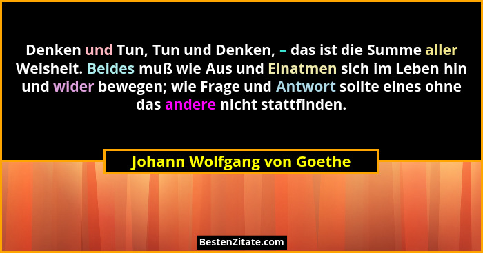 Denken und Tun, Tun und Denken, – das ist die Summe aller Weisheit. Beides muß wie Aus und Einatmen sich im Leben hin und... - Johann Wolfgang von Goethe