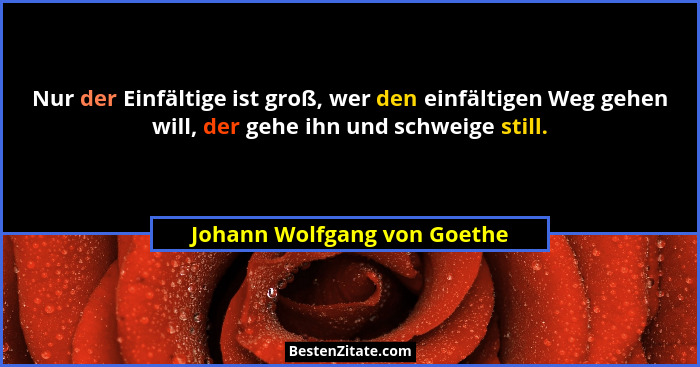 Nur der Einfältige ist groß, wer den einfältigen Weg gehen will, der gehe ihn und schweige still.... - Johann Wolfgang von Goethe