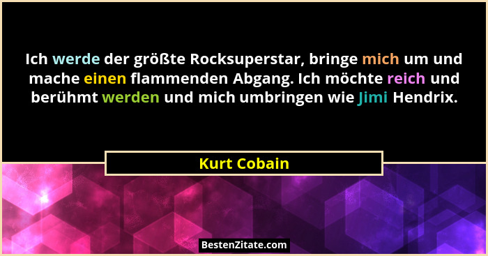 Ich werde der größte Rocksuperstar, bringe mich um und mache einen flammenden Abgang. Ich möchte reich und berühmt werden und mich umbri... - Kurt Cobain