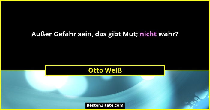 Außer Gefahr sein, das gibt Mut; nicht wahr?... - Otto Weiß
