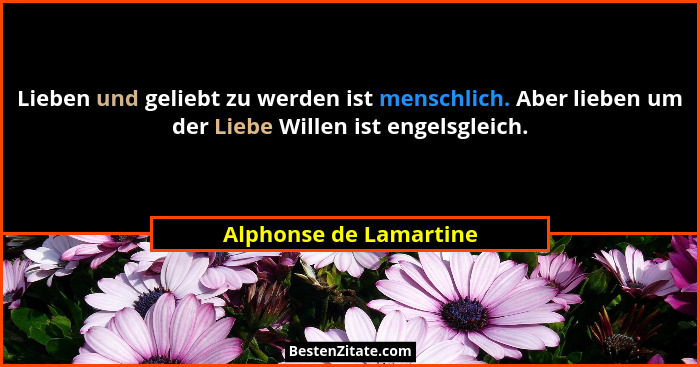 Lieben und geliebt zu werden ist menschlich. Aber lieben um der Liebe Willen ist engelsgleich.... - Alphonse de Lamartine