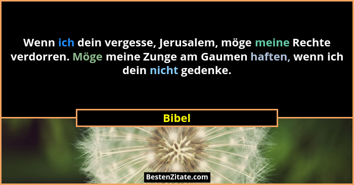 Wenn ich dein vergesse, Jerusalem, möge meine Rechte verdorren. Möge meine Zunge am Gaumen haften, wenn ich dein nicht gedenke.... - Bibel