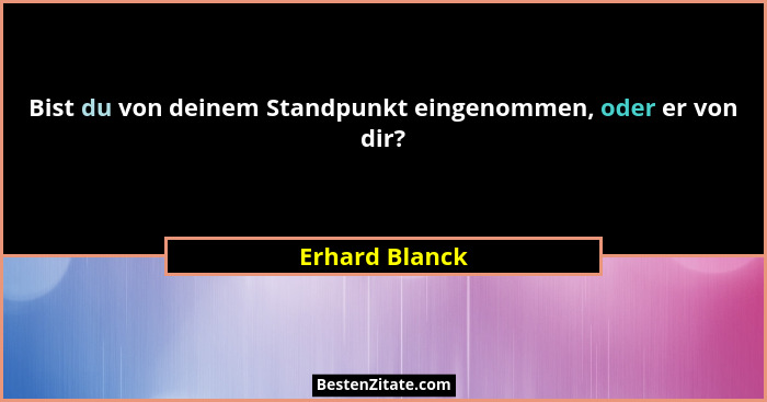 Bist du von deinem Standpunkt eingenommen, oder er von dir?... - Erhard Blanck