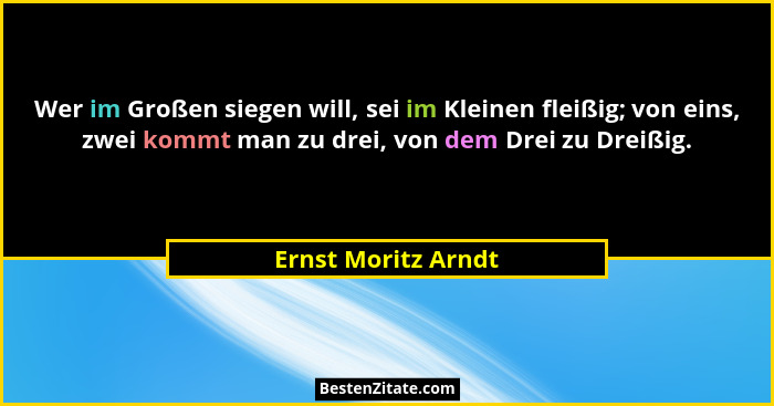 Wer im Großen siegen will, sei im Kleinen fleißig; von eins, zwei kommt man zu drei, von dem Drei zu Dreißig.... - Ernst Moritz Arndt