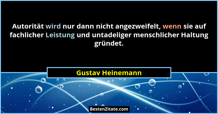 Autorität wird nur dann nicht angezweifelt, wenn sie auf fachlicher Leistung und untadeliger menschlicher Haltung gründet.... - Gustav Heinemann