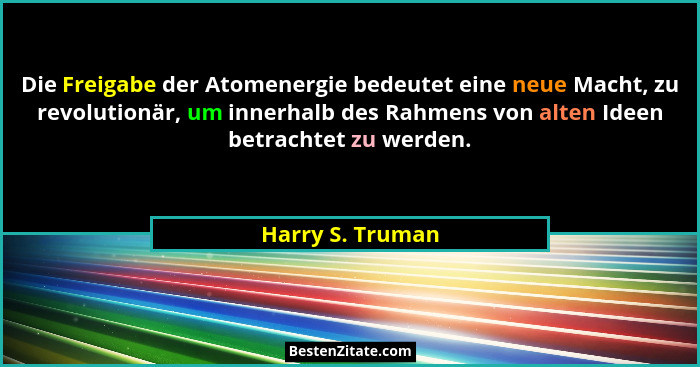 Die Freigabe der Atomenergie bedeutet eine neue Macht, zu revolutionär, um innerhalb des Rahmens von alten Ideen betrachtet zu werde... - Harry S. Truman