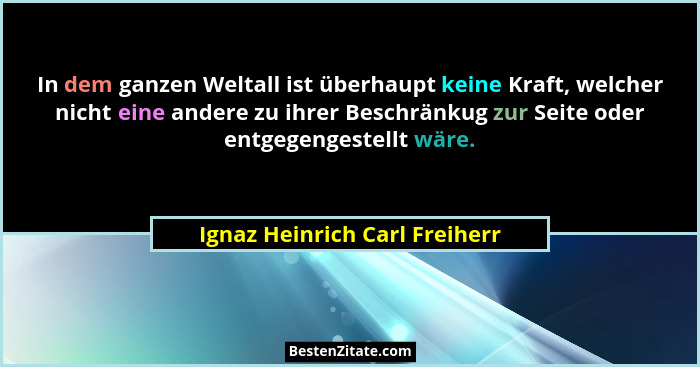 In dem ganzen Weltall ist überhaupt keine Kraft, welcher nicht eine andere zu ihrer Beschränkug zur Seite oder entgegen... - Ignaz Heinrich Carl Freiherr
