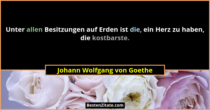 Unter allen Besitzungen auf Erden ist die, ein Herz zu haben, die kostbarste.... - Johann Wolfgang von Goethe