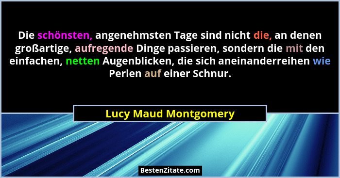 Die schönsten, angenehmsten Tage sind nicht die, an denen großartige, aufregende Dinge passieren, sondern die mit den einfachen... - Lucy Maud Montgomery
