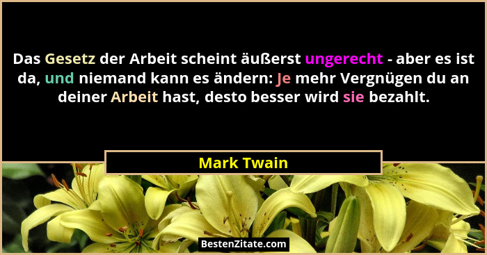 Das Gesetz der Arbeit scheint äußerst ungerecht - aber es ist da, und niemand kann es ändern: Je mehr Vergnügen du an deiner Arbeit hast,... - Mark Twain